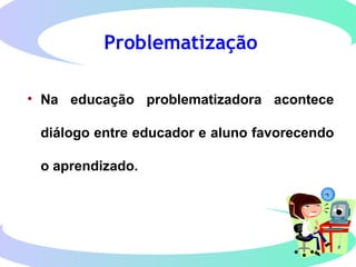 Problematização
• Na educação problematizadora acontece
diálogo entre educador e aluno favorecendo
o aprendizado.
 