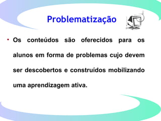 Problematização
• Os conteúdos são oferecidos para os
alunos em forma de problemas cujo devem
ser descobertos e construídos mobilizando
uma aprendizagem ativa.
 