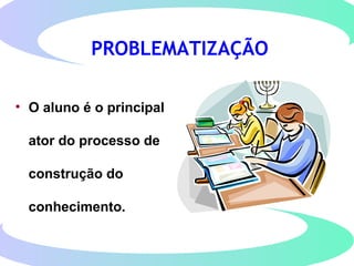 PROBLEMATIZAÇÃO
• O aluno é o principal
ator do processo de
construção do
conhecimento.
 