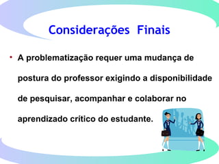 Considerações Finais
• A problematização requer uma mudança de
postura do professor exigindo a disponibilidade
de pesquisar, acompanhar e colaborar no
aprendizado crítico do estudante.
 