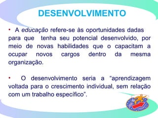 DESENVOLVIMENTO
• A educação refere-se às oportunidades dadas
para que tenha seu potencial desenvolvido, por
meio de novas habilidades que o capacitam a
ocupar novos cargos dentro da mesma
organização.
• O desenvolvimento seria a “aprendizagem
voltada para o crescimento individual, sem relação
com um trabalho específico”.
 