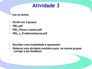 Atividade 3
• Ler os textos
• Dividir em 3 grupos
• PBL.pdf
• PBL_Passo a passo.pdf
• PBL_x_Problematizacao.pdf
• Escolher uma modalidade e apresentar
• Elaborar uma atividade avaliativa para os outros grupos
, corrigir e dar feedback
 