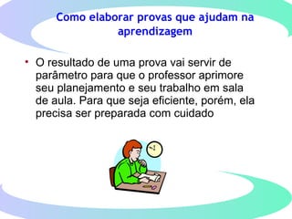 Como elaborar provas que ajudam na
aprendizagem
• O resultado de uma prova vai servir de
parâmetro para que o professor aprimore
seu planejamento e seu trabalho em sala
de aula. Para que seja eficiente, porém, ela
precisa ser preparada com cuidado
 