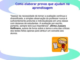 Como elaborar provas que ajudam na
aprendizagem
"Apesar da necessidade de tornar a avaliação contínua e
diversificada, a simples observação do professor nunca é
suficientemente profunda e individualizada em uma classe
com dezenas de estudantes. A avaliação por escrito,
portanto, sempre terá sua importância", afirma Jussara
Hoffmann, autora de livros sobre o tema e uma das críticas
dos testes feitos apenas para atribuir um conceito aos
alunos.
 