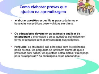 Como elaborar provas que
ajudam na aprendizagem
• elaborar questões específicas para cada turma e
baseadas nas práticas desenvolvidas em classe.
• Os educadores devem ler os exames e analisar se
entenderam o enunciado e se as questões coincidem em
forma e conteúdo com as encontradas nos cadernos.
• Pergunte: as atividades são parecidas com as realizadas
pelos alunos? As perguntas se justificam diante do que o
professor quer saber? As questões estão claras? Há espaço
para as respostas? As orientações estão adequadas?
 