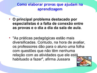 Como elaborar provas que ajudam na
aprendizagem
• O principal problema destacado por
especialistas é a falta de conexão entre
as provas e o dia a dia da sala de aula.
• "As práticas pedagógicas estão mais
diversificadas. Contudo, na hora de avaliar,
os professores dão para o aluno uma folha
com questões que não têm nenhuma
relação com as atividades que ele está
habituado a fazer", afirma Jussara
 