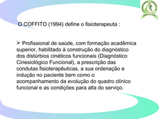 O COFFITO (1994) define o fisioterapeuta :
 Profissional de saúde, com formação acadêmica
superior, habilitado à construção do diagnóstico
dos distúrbios cinéticos funcionais (Diagnóstico
Cinesiológico Funcional), a prescrição das
condutas fisioterapêuticas, a sua ordenação e
indução no paciente bem como o
acompanhamento da evolução do quadro clínico
funcional e as condições para alta do serviço.
 