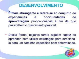 • É mais abrangente e refere-se ao conjunto de
experiências e oportunidades de
aprendizagem proporcionadas a fim de que
possibilitem o crescimento pessoal.
• Dessa forma, objetiva tornar alguém capaz de
aprender, sem utilizar estratégias para direcioná-
lo para um caminho específico bem determinado.
DESENVOLVIMENTO
 