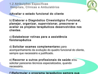 1.2 Atribuições Específicas
Hospitais, Clínicas e Ambulatórios
a)Avaliar o estado funcional do cliente
b) Elaborar o Diagnóstico Cinesiológico Funcional,
planejar, organizar, supervisionar, prescrever e
avaliar os projetos terapêuticos desenvolvidos nos
clientes.
c) Estabelecer rotinas para a assistência
fisioterapêutica
d) Solicitar exames complementares para
acompanhamento da evolução do quadro funcional do cliente,
sempre que necessário e justificado.
e) Recorrer a outros profissionais de saúde e/ou
solicitar pareceres técnicos especializados, quando
necessário.
F)Reformular o programa terapêutico sempre que
 