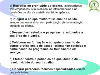g) Registrar no prontuário do cliente, as prescrições
fisioterapêuticas, sua evolução, as intercorrências e as
condições de alta da assistência fisioterapêutica.
h) Integrar a equipe multiprofissional de saúde,
sempre que necessário, com participação plena na atenção
prestada ao cliente.
i) Desenvolver estudos e pesquisas relacionados a
sua área de atuação.
j) Colaborar na formação e no aprimoramento de
outros profissionais de saúde, orientando estágios e
participando de programas de treinamento em
serviço.
K) Efetuar controle periódico da qualidade e da
resolutividade do seu trabalho.
l) Elaborar pareceres técnicos especializados sempre
que solicitados.  
 