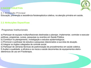 2.SAÚDE COLETIVA  
2.1 Atribuição Principal
Educação, prevenção e assistência fisioterapêutica coletiva, na atenção primária em saúde.
2.2 Atribuições Específicas  
Programas Institucionais
a) Participar de equipes multiprofissionais destinadas a planejar, implementar, controlar e executar
políticas, programas, cursos, pesquisas ou eventos em Saúde Pública.
b) Contribuir no planejamento, investigação e estudos epidemiológicos.
c) Promover e participar de estudos e pesquisas relacionados a sua área de atuação.
d) Integrar os órgãos colegiados de controle social.
e) Participar de câmaras técnicas de padronização de procedimentos em saúde coletiva.
f) Avaliar a qualidade, a eficácia e os riscos a saúde decorrentes de equipamentos eletro-
eletrônicos de uso em Fisioterapia.  
 