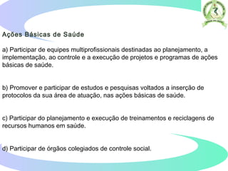 Ações Básicas de Saúde
a) Participar de equipes multiprofissionais destinadas ao planejamento, a
implementação, ao controle e a execução de projetos e programas de ações
básicas de saúde.
b) Promover e participar de estudos e pesquisas voltados a inserção de
protocolos da sua área de atuação, nas ações básicas de saúde.
c) Participar do planejamento e execução de treinamentos e reciclagens de
recursos humanos em saúde.
d) Participar de órgãos colegiados de controle social.  
 