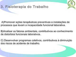 A)Promover ações terapêuticas preventivas a instalações de
processos que levam a incapacidade funcional laborativa.
B)Analisar os fatores ambientais, contributivos ao conhecimento
de distúrbios funcionais laborativos.
C) Desenvolver programas coletivos, contributivos à diminuição
dos riscos de acidente de trabalho.  
3. Fisioterapia do Trabalho
 