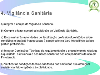 4. Vigilância Sanitária
a)Integrar a equipe de Vigilância Sanitária.
b) Cumprir e fazer cumprir a legislação de Vigilância Sanitária.
c) Encaminhar às autoridades de fiscalização profissional, relatórios sobre
condições e práticas inadequadas à saúde coletiva e/ou impeditivas da boa
prática profissional.
d) Integrar Comissões Técnicas de regulamentação e procedimentos relativos
a qualidade, a eficiência e aos riscos sanitários dos equipamentos de uso em
Fisioterapia.
e) Verificar as condições técnico-sanitárias das empresas que ofereçam
assistência fisioterapêutica à coletividade.
 