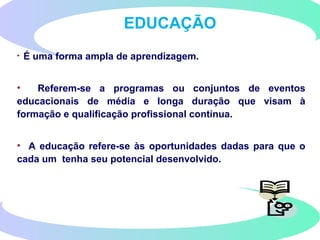 EDUCAÇÃO
• É uma forma ampla de aprendizagem.
• Referem-se a programas ou conjuntos de eventos
educacionais de média e longa duração que visam à
formação e qualificação profissional contínua.
• A educação refere-se às oportunidades dadas para que o
cada um tenha seu potencial desenvolvido.
 