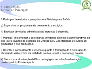 5. EDUCAÇÃO  
Atribuição Principal:
f) Participar de estudos e pesquisas em Fisioterapia e Saúde.
g) Supervisionar programas de treinamento e estágios.
h) Executar atividades administrativas inerentes à docência.
i) Planejar, implementar e controlar as atividades técnicas e administrativas do
ano letivo, quando do exercício de Direção e/ou Coordenação de cursos de
graduação e pós-graduação.
j) Orientar o corpo docente e discente quanto à formação do Fisioterapeuta,
abordando visão crítica da realidade política, social e econômica do país.
k) Promover a atualização didática pedagógica em relação à formação
profissional do Fisioterapeuta.  
 