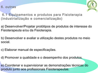 6. outras
6.1 Equipamentos e produtos para Fisioterapia
(industrialização e comercialização)
a) Desenvolver/Projetar protótipos de produtos de interesse do
Fisioterapeuta e/ou da Fisioterapia.
b) Desenvolver e avaliar a utilização destes produtos no meio
social.
c) Elaborar manual de especificações.
d) Promover a qualidade e o desempenho dos produtos.
e) Coordenar e supervisionar as demonstrações técnicas do
produto junto aos profissionais Fisioterapeutas.
 