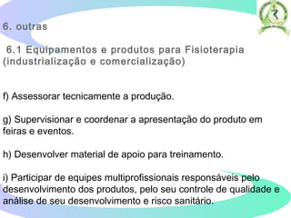 6. outras
6.1 Equipamentos e produtos para Fisioterapia
(industrialização e comercialização)
f) Assessorar tecnicamente a produção.
g) Supervisionar e coordenar a apresentação do produto em
feiras e eventos.
h) Desenvolver material de apoio para treinamento.
i) Participar de equipes multiprofissionais responsáveis pelo
desenvolvimento dos produtos, pelo seu controle de qualidade e
análise de seu desenvolvimento e risco sanitário.  
 