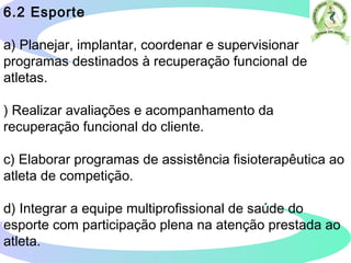 6.2 Esporte
a) Planejar, implantar, coordenar e supervisionar
programas destinados à recuperação funcional de
atletas.
) Realizar avaliações e acompanhamento da
recuperação funcional do cliente.
c) Elaborar programas de assistência fisioterapêutica ao
atleta de competição.
d) Integrar a equipe multiprofissional de saúde do
esporte com participação plena na atenção prestada ao
atleta.  
 