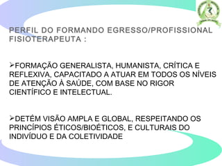 PERFIL DO FORMANDO EGRESSO/PROFISSIONAL
FISIOTERAPEUTA :
FORMAÇÃO GENERALISTA, HUMANISTA, CRÍTICA E
REFLEXIVA, CAPACITADO A ATUAR EM TODOS OS NÍVEIS
DE ATENÇÃO À SAÚDE, COM BASE NO RIGOR
CIENTÍFICO E INTELECTUAL.
DETÉM VISÃO AMPLA E GLOBAL, RESPEITANDO OS
PRINCÍPIOS ÉTICOS/BIOÉTICOS, E CULTURAIS DO
INDIVÍDUO E DA COLETIVIDADE
 