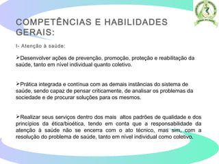 COMPETÊNCIAS E HABILIDADES
GERAIS:
I- Atenção à saúde:
Desenvolver ações de prevenção, promoção, proteção e reabilitação da
saúde, tanto em nível individual quanto coletivo.
Prática integrada e contínua com as demais instâncias do sistema de
saúde, sendo capaz de pensar criticamente, de analisar os problemas da
sociedade e de procurar soluções para os mesmos.
Realizar seus serviços dentro dos mais altos padrões de qualidade e dos
princípios da ética/bioética, tendo em conta que a responsabilidade da
atenção à saúde não se encerra com o ato técnico, mas sim, com a
resolução do problema de saúde, tanto em nível individual como coletivo.
 