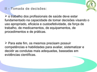 II - Tomada de decisões:
 o trabalho dos profissionais de saúde deve estar
fundamentado na capacidade de tomar decisões visando o
uso apropriado, eficácia e custoefetividade, da força de
trabalho, de medicamentos, de equipamentos, de
procedimentos e de práticas.
 Para este fim, os mesmos precisam possuir
competências e habilidades para avaliar, sistematizar e
decidir as condutas mais adequadas, baseadas em
evidências científicas.
 
