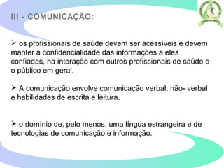 III - COMUNICAÇÃO:
 os profissionais de saúde devem ser acessíveis e devem
manter a confidencialidade das informações a eles
confiadas, na interação com outros profissionais de saúde e
o público em geral.
 A comunicação envolve comunicação verbal, não- verbal
e habilidades de escrita e leitura.
 o domínio de, pelo menos, uma língua estrangeira e de
tecnologias de comunicação e informação.
 
