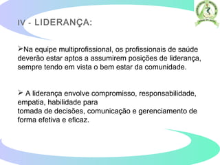 IV - LIDERANÇA:
Na equipe multiprofissional, os profissionais de saúde
deverão estar aptos a assumirem posições de liderança,
sempre tendo em vista o bem estar da comunidade.
 A liderança envolve compromisso, responsabilidade,
empatia, habilidade para
tomada de decisões, comunicação e gerenciamento de
forma efetiva e eficaz.
 