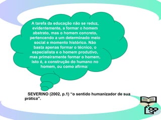 SEVERINO (2002, p.1) “o sentido humanizador de sua
prática”.
A tarefa da educação não se reduz,
evidentemente, a formar o homem
abstrato, mas o homem concreto,
pertencendo a um determinado meio
social e momento histórico. Não
basta apenas formar o técnico, o
especialista e o homem produtivo,
mas primeiramente formar o homem,
isto é, a construção do humano no
homem, ou como afirma:
 