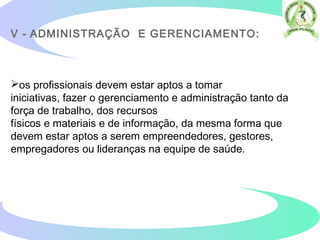 V - ADMINISTRAÇÃO E GERENCIAMENTO:
os profissionais devem estar aptos a tomar
iniciativas, fazer o gerenciamento e administração tanto da
força de trabalho, dos recursos
físicos e materiais e de informação, da mesma forma que
devem estar aptos a serem empreendedores, gestores,
empregadores ou lideranças na equipe de saúde.
 