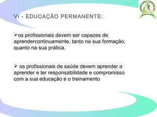 VI - EDUCAÇÃO PERMANENTE:
os profissionais devem ser capazes de
aprendercontinuamente, tanto na sua formação,
quanto na sua prática.
 os profissionais de saúde devem aprender a
aprender e ter responsabilidade e compromisso
com a sua educação e o treinamento
 