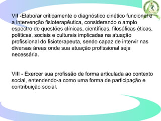 VII -Elaborar criticamente o diagnóstico cinético funcional e
a intervenção fisioterapêutica, considerando o amplo
espectro de questões clínicas, científicas, filosóficas éticas,
políticas, sociais e culturais implicadas na atuação
profissional do fisioterapeuta, sendo capaz de intervir nas
diversas áreas onde sua atuação profissional seja
necessária.
VIII - Exercer sua profissão de forma articulada ao contexto
social, entendendo-a como uma forma de participação e
contribuição social.
 