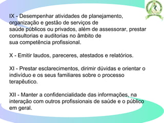IX - Desempenhar atividades de planejamento,
organização e gestão de serviços de
saúde públicos ou privados, além de assessorar, prestar
consultorias e auditorias no âmbito de
sua competência profissional.
X - Emitir laudos, pareceres, atestados e relatórios.
XI - Prestar esclarecimentos, dirimir dúvidas e orientar o
indivíduo e os seus familiares sobre o processo
terapêutico.
XII - Manter a confidencialidade das informações, na
interação com outros profissionais de saúde e o público
em geral.
 