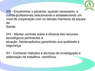 XIII - Encaminhar o paciente, quando necessário, a
outros profissionais relacionando e estabelecendo um
nível de cooperação com os demais membros da equipe
de
Saúde.
XIV - Manter controle sobre à eficácia dos recursos
tecnológicos pertinentes à
atuação fisioterapêutica garantindo sua qualidade e
segurança.
XV - Conhecer métodos e técnicas de investigação e
elaboração de trabalhos científicos.
 