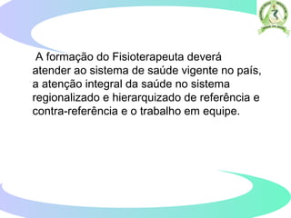 A formação do Fisioterapeuta deverá
atender ao sistema de saúde vigente no país,
a atenção integral da saúde no sistema
regionalizado e hierarquizado de referência e
contra-referência e o trabalho em equipe.
 