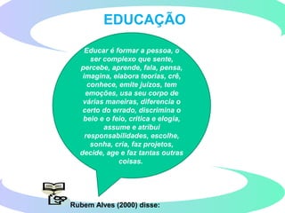 Rubem Alves (2000) disse:
EDUCAÇÃO
Educar é formar a pessoa, o
ser complexo que sente,
percebe, aprende, fala, pensa,
imagina, elabora teorias, crê,
conhece, emite juízos, tem
emoções, usa seu corpo de
várias maneiras, diferencia o
certo do errado, discrimina o
belo e o feio, critica e elogia,
assume e atribui
responsabilidades, escolhe,
sonha, cria, faz projetos,
decide, age e faz tantas outras
coisas.
 