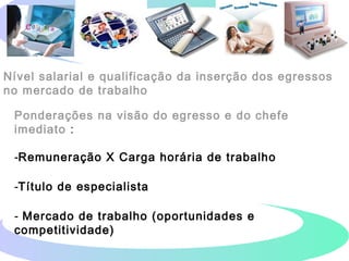 Nível salarial e qualificação da inserção dos egressos
no mercado de trabalho
Ponderações na visão do egresso e do chefe
imediato :
-Remuneração X Carga horária de trabalho
-Título de especialista
- Mercado de trabalho (oportunidades e
competitividade)
 