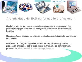 A efetividade da EAD na formação profissional:
Os dados apontaram para um caminho que confere aos cursos de pós-
graduação o papel propulsor da inserção do profissional no mercado de
trabalho.
Os cursos foram capazes de propiciar mais chances de inserção no mercado
de trabalho.
Os cursos de pós-graduação lato sensu, tanto à distância quanto o
presencial, analisados sob a ótica de um instrumento de aprimoramento
profissional, foram efetivos na formação profissional.
 