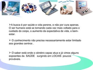 A busca é por saúde e vida perene, e não por cura apenas.
O ser humano está se tornando cada vez mais voltado para o
cuidado do corpo, o aumento da expectativa de vida, o bem-
estar.
 O conhecimento não precisa necessariamente estar limitado
aos grandes centros .
 O saber está onde o cérebro capaz atua e já vimos alguns
expoentes da SAÚDE surgindo em LOCAIS poucos
prováveis.
 