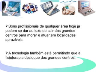 Bons profissionais de qualquer área hoje já
podem se dar ao luxo de sair dos grandes
centros para morar e atuar em localidades
aprazíveis.
A tecnologia também está permitindo que a
fisioterapia desloque dos grandes centros.
 