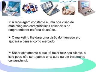  A reciclagem constante e uma boa visão de
marketing são características essenciais ao
empreendedor na área de saúde.
 O marketing lhe dará uma visão do mercado e o
ajudará a pensar como mercado.
 Saber exatamente o que irá fazer feliz seu cliente, e
isso pode não ser apenas uma cura ou um tratamento
convencional.
 