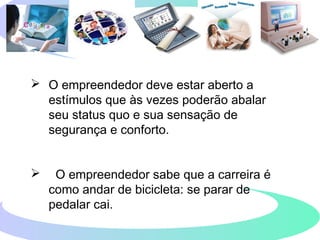  O empreendedor deve estar aberto a
estímulos que às vezes poderão abalar
seu status quo e sua sensação de
segurança e conforto.
 O empreendedor sabe que a carreira é
como andar de bicicleta: se parar de
pedalar cai.
 