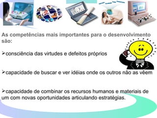 As competências mais importantes para o desenvolvimento
são:
consciência das virtudes e defeitos próprios
capacidade de buscar e ver idéias onde os outros não as vêem
capacidade de combinar os recursos humanos e materiais de
um com novas oportunidades articulando estratégias.
 