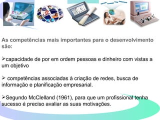 As competências mais importantes para o desenvolvimento
são:
capacidade de por em ordem pessoas e dinheiro com vistas a
um objetivo
 competências associadas à criação de redes, busca de
informação e planificação empresarial.
Segundo McClelland (1961), para que um profissional tenha
sucesso é preciso avaliar as suas motivações.
 