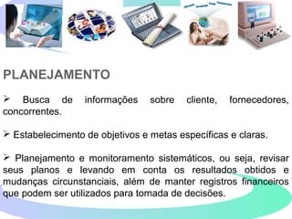 PLANEJAMENTO
 Busca de informações sobre cliente, fornecedores,
concorrentes.
 Estabelecimento de objetivos e metas específicas e claras.
 Planejamento e monitoramento sistemáticos, ou seja, revisar
seus planos e levando em conta os resultados obtidos e
mudanças circunstanciais, além de manter registros financeiros
que podem ser utilizados para tomada de decisões.
 