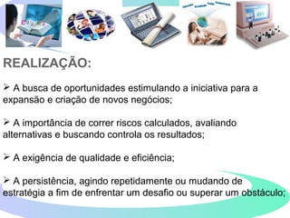 REALIZAÇÃO:
 A busca de oportunidades estimulando a iniciativa para a
expansão e criação de novos negócios;
 A importância de correr riscos calculados, avaliando
alternativas e buscando controla os resultados;
 A exigência de qualidade e eficiência;
 A persistência, agindo repetidamente ou mudando de
estratégia a fim de enfrentar um desafio ou superar um obstáculo;
 