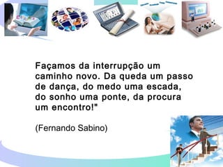 Façamos da interrupção um
caminho novo. Da queda um passo
de dança, do medo uma escada,
do sonho uma ponte, da procura
um encontro!"
(Fernando Sabino)
 