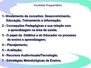 1- Nivelamento de conceitos: Desenvolvimento,1- Nivelamento de conceitos: Desenvolvimento,
Educação, Treinamento e Informação;Educação, Treinamento e Informação;
2 - Concepções Pedagógicas e sua relação com2 - Concepções Pedagógicas e sua relação com
a aprendizagem na área de saúde;a aprendizagem na área de saúde;
3 - O papel da Didática e do Educador no processo3 - O papel da Didática e do Educador no processo
de ensino e aprendizagem;de ensino e aprendizagem;
4 – Planejamento;4 – Planejamento;
5 – Avaliação;5 – Avaliação;
6 - Recursos Audiovisuais/Tecnologia;6 - Recursos Audiovisuais/Tecnologia;
7 - Estratégias Metodológicas de Ensino;7 - Estratégias Metodológicas de Ensino;
Conteúdo Programático
 