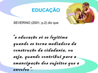 SEVERINO (2001, p.2) diz que
“a educação só se legitima
quando se torna mediadora da
construção da cidadania, ou
seja, quando contribui para a
emancipação dos sujeitos que a
envolve”.
EDUCAÇÃO
 
