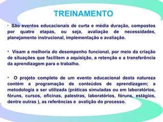 TREINAMENTO
• São eventos educacionais de curta e média duração, compostos
por quatro etapas, ou seja, avaliação de necessidades,
planejamento instrucional, implementação e avaliação.
• Visam a melhoria do desempenho funcional, por meio da criação
de situações que facilitem a aquisição, a retenção e a transferência
da aprendizagem para o trabalho.
• O projeto completo de um evento educacional desta natureza
contém a programação de conteúdos de aprendizagem; a
metodologia a ser utilizada (práticas simuladas ou em laboratórios,
fóruns, cursos, oficinas, palestras, laboratórios, fóruns, estágios,
dentre outras ), as referências e avalição do processo.
 